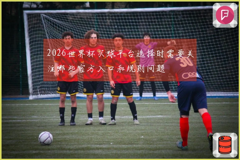 2026世界杯买球平台选择时需要关注哪些官方入口和规则问题