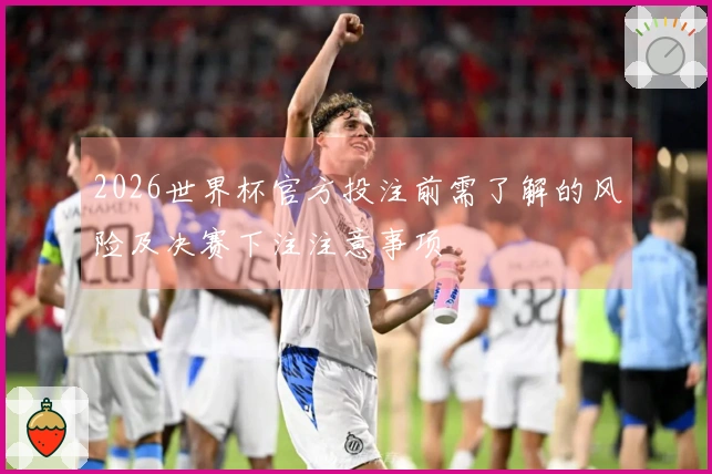 2026世界杯官方投注前需了解的风险及决赛下注注意事项